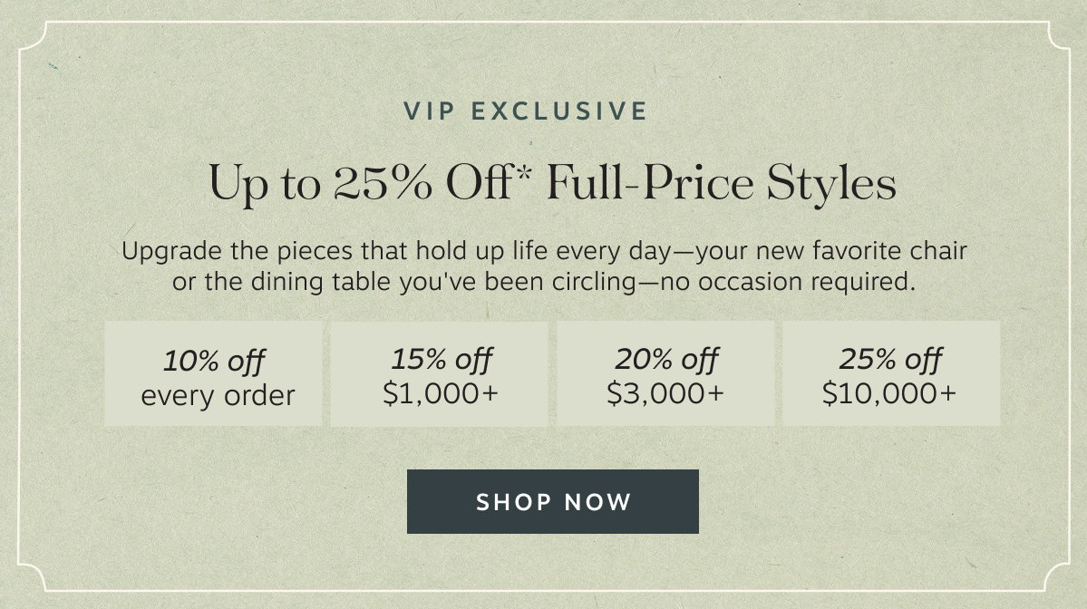 VIP Exclusive Up to 25% Off* Full-Price Styles – Upgrade the pieces that hold up life every day—your new favorite chair or the dining table you've been circling—no occasion required. | Shop Now