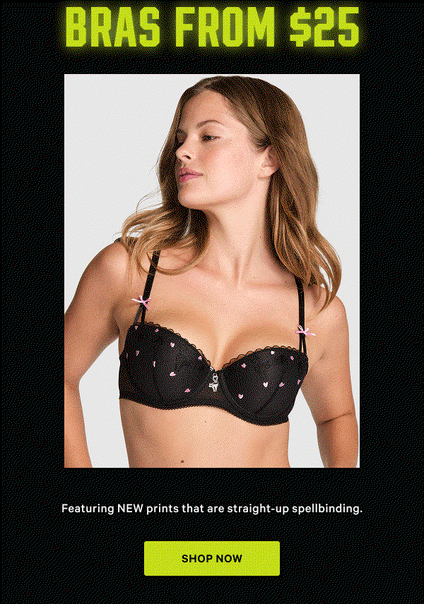 [Limited Time]     Bras from $25   Featuring NEW prints that are straight-up spellbinding.  Orig. up to $49.95. Select styles. Excludes Victoria’s Secret, third-party styles including collaborations, and clearance. Priced as marked.    Shop Now > 