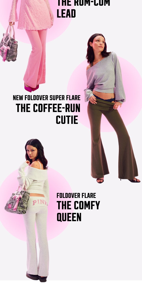 Exclusively Ours! PINK Foldover Flares The most-loved styles with that iconic waistband. From a little to a lot, there’s no wrong way to wear the OG or Super Flare. They’re kinda our thing > [in-image copy] NEW Foldover Super Flare The rom-com lead NEW Foldover Super Flare The coffee-run cutie Foldover Flare The comfy queen