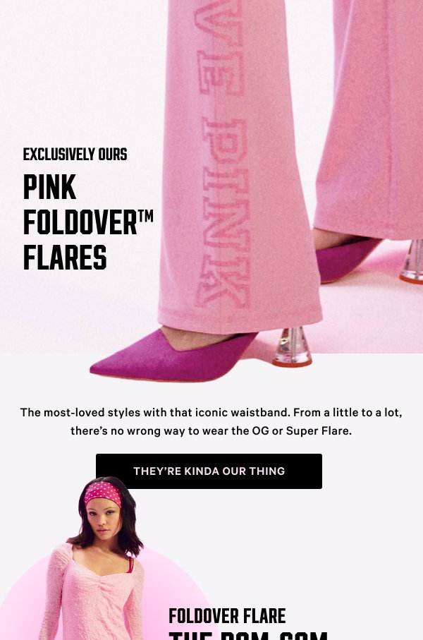 Exclusively Ours! PINK Foldover Flares The most-loved styles with that iconic waistband. From a little to a lot, there’s no wrong way to wear the OG or Super Flare. They’re kinda our thing > [in-image copy] NEW Foldover Super Flare The rom-com lead NEW Foldover Super Flare The coffee-run cutie Foldover Flare The comfy queen