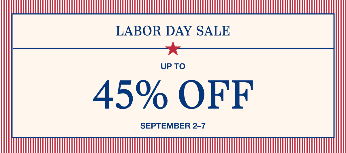 September 2–7 | Labor Day Sale | Up to 45% Off | | Shop All | | While supplies last. Select sizes, styles, and colors. Excludes custom and clearance. See terms below.