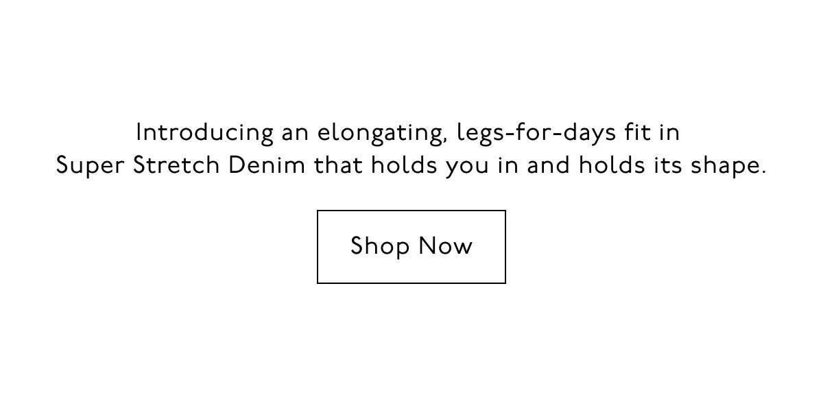 Introducing an elongating, legs-for-days fit in Super Stretch Denim that holds you in and holds its shape. Shop now.