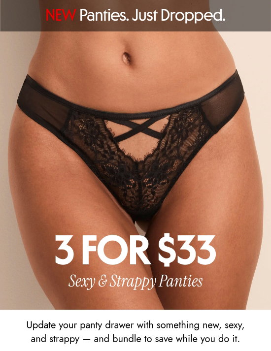 New Panties, Just Dropped - 3 for 33 dollars sexy and strappy panties. Update your panty drawer with something new, sexy, and strappy — and bundle to save while you do it.