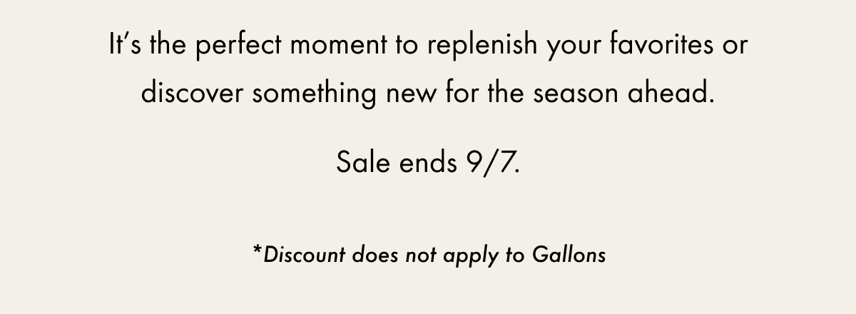 It’s the perfect moment to replenish your favorites or discover something new for the season ahead. Sale ends 9/7. | *Discount does not apply to Gallons