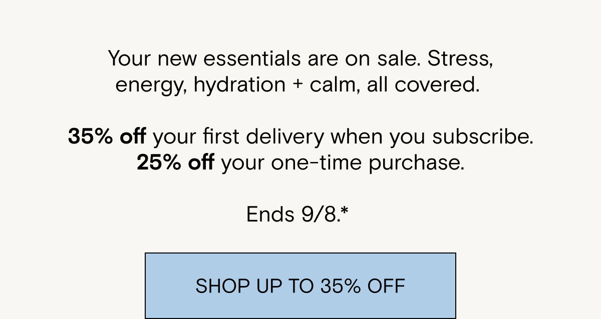 Your new essentials are on sale. Stress, energy, hydration + calm, all covered. 35% off your first delivery when you subscribe. 25% off your one-time purchase.  Ends 9/8.* 
