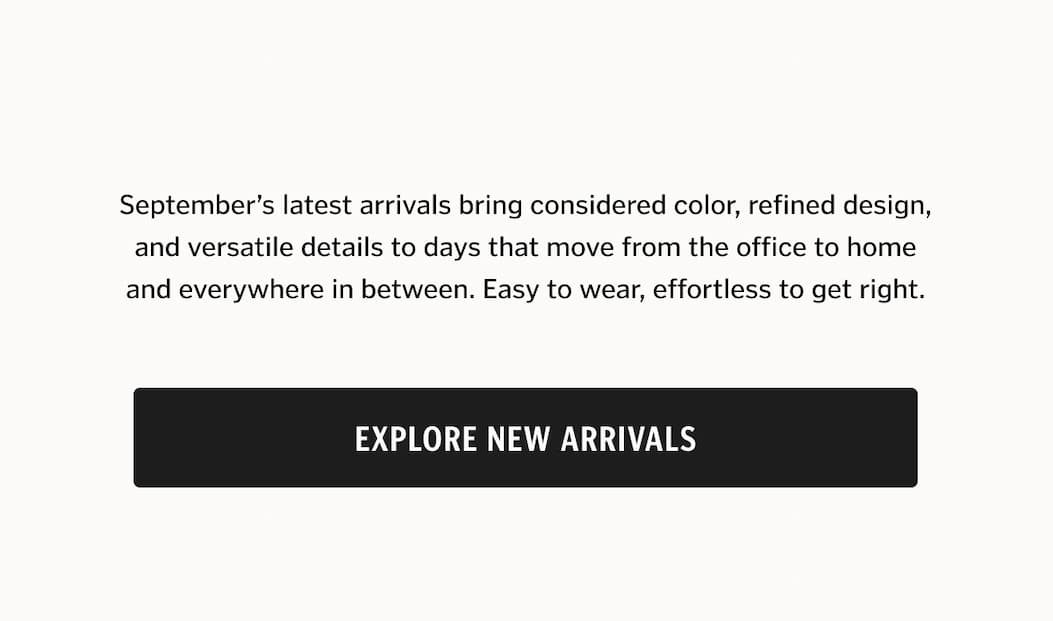 September’s latest arrivals bring considered color, refined design, and versatile details to days that move from the office to home and everywhere in between. Easy to wear, effortless to get right.