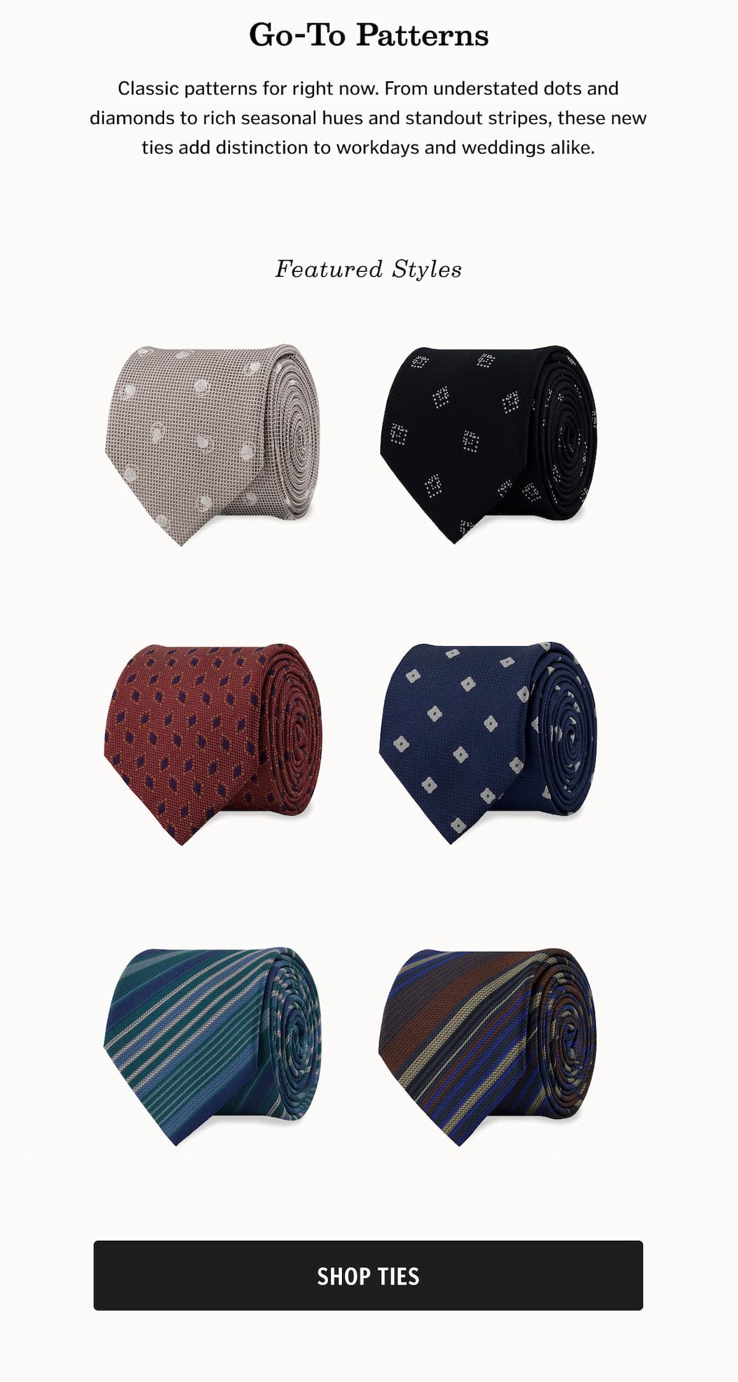 Go-To Patterns: Classic patterns for right now. From understated dots and diamonds to rich seasonal hues and standout stripes, these new ties add distinction to workdays and weddings alike.