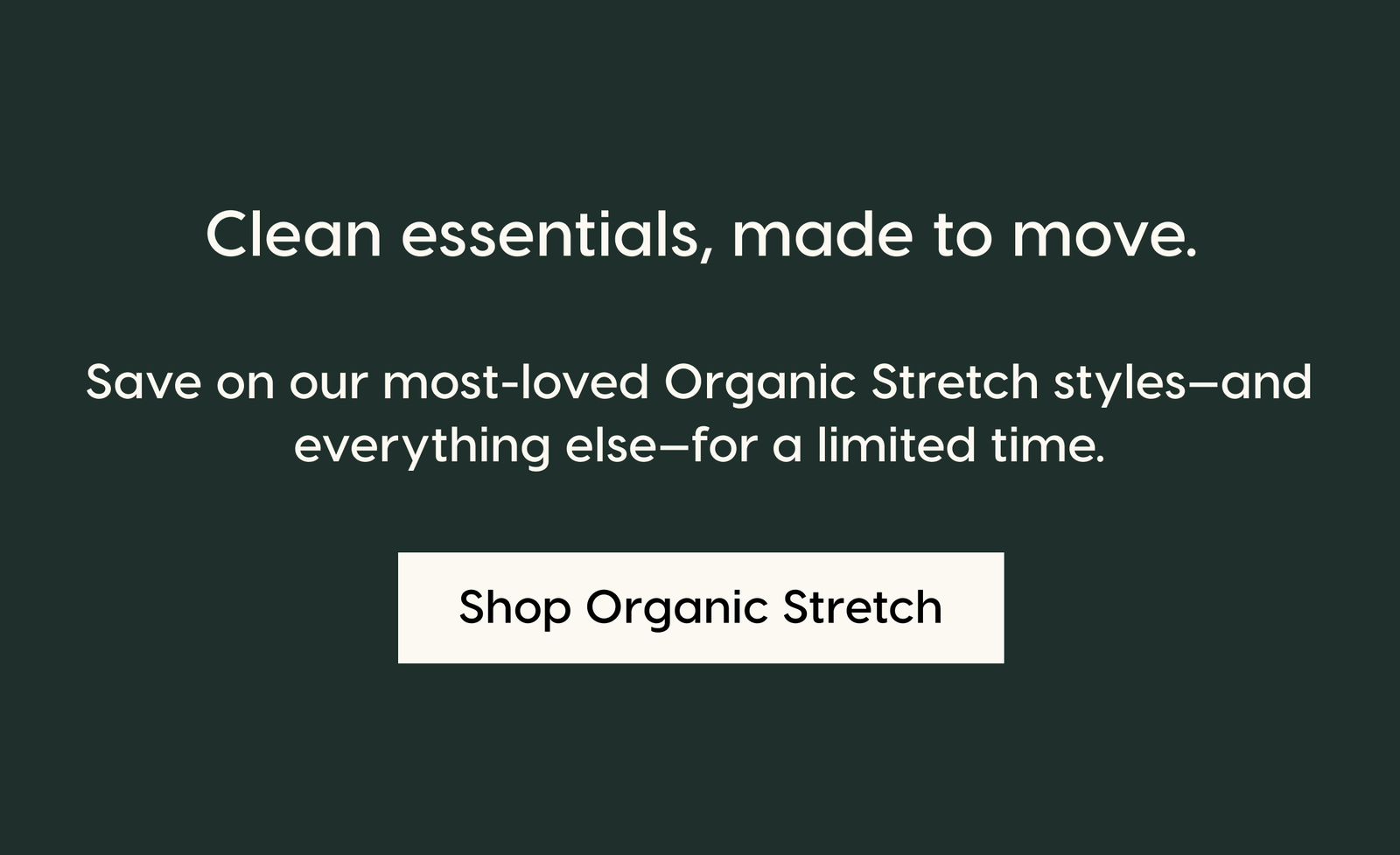 Clean essentials, made to move. Save on our most-loved Organic Stretch styles—and everything else—for a limited time. Shop Organic Stretch.