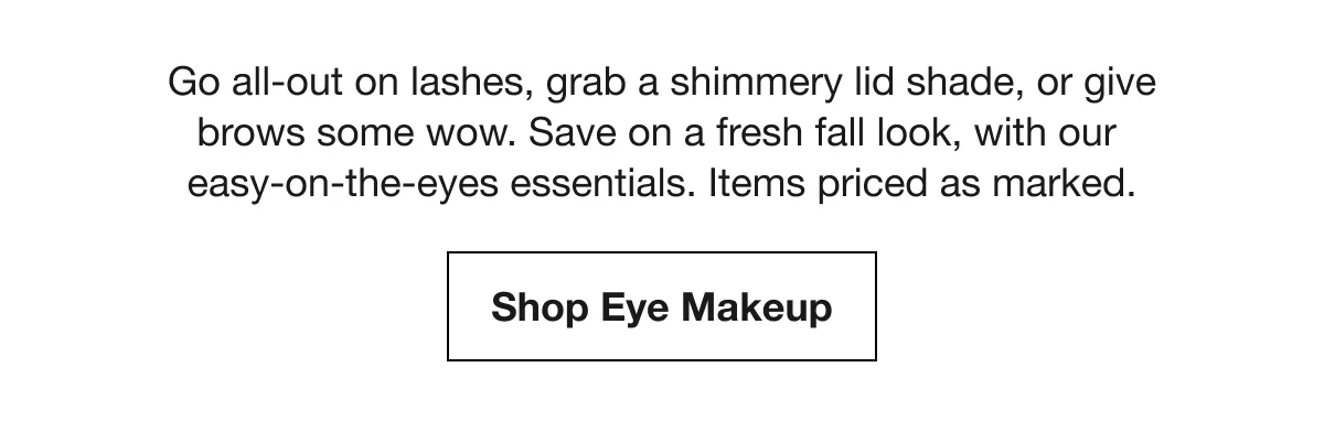 Go all-out on lashes, grab a shimmery lid shade, or give brows some wow. Save on a fresh fall look, with our easy-on-the-eyes essentials. Items priced as marked. | Shop Eye Makeup