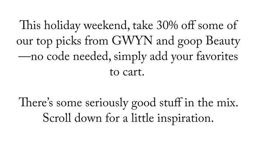 This holiday weekend, take 30% off some of our top picks from GWYN and goop Beauty—no code needed, simply add your favorites to cart.   There’s some seriously good stuff in the mix. Scroll down for a little inspiration.