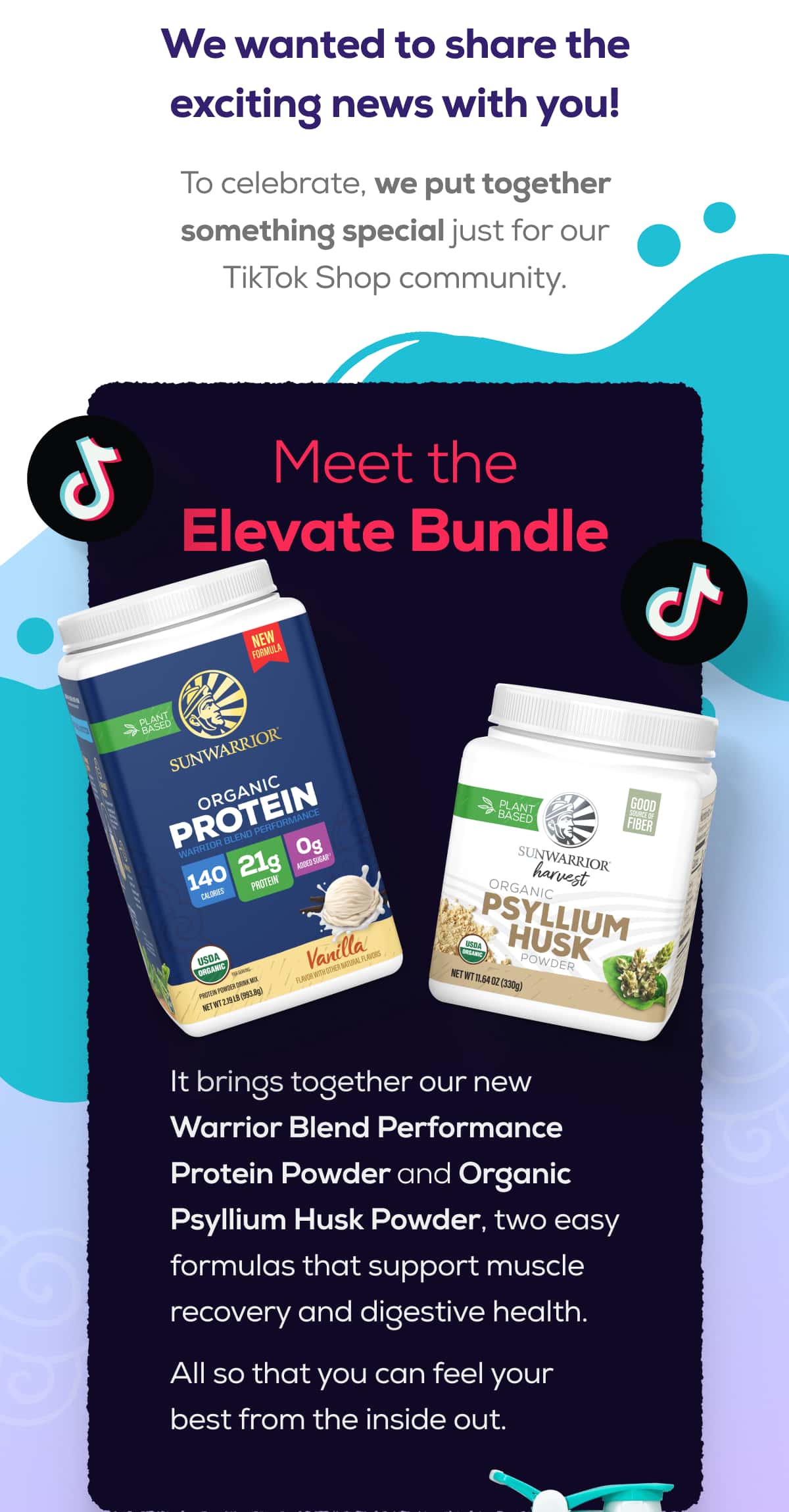 We wanted to share the exciting news with you!  To celebrate, we put together something special just for our TikTok Shop community.   Meet the Elevate Bundle   It brings together our new Warrior Blend Performance Protein Powder and Organic Psyllium Husk Powder, two easy formulas that support muscle recovery and digestive health.  All so that you can feel your best from the inside out.