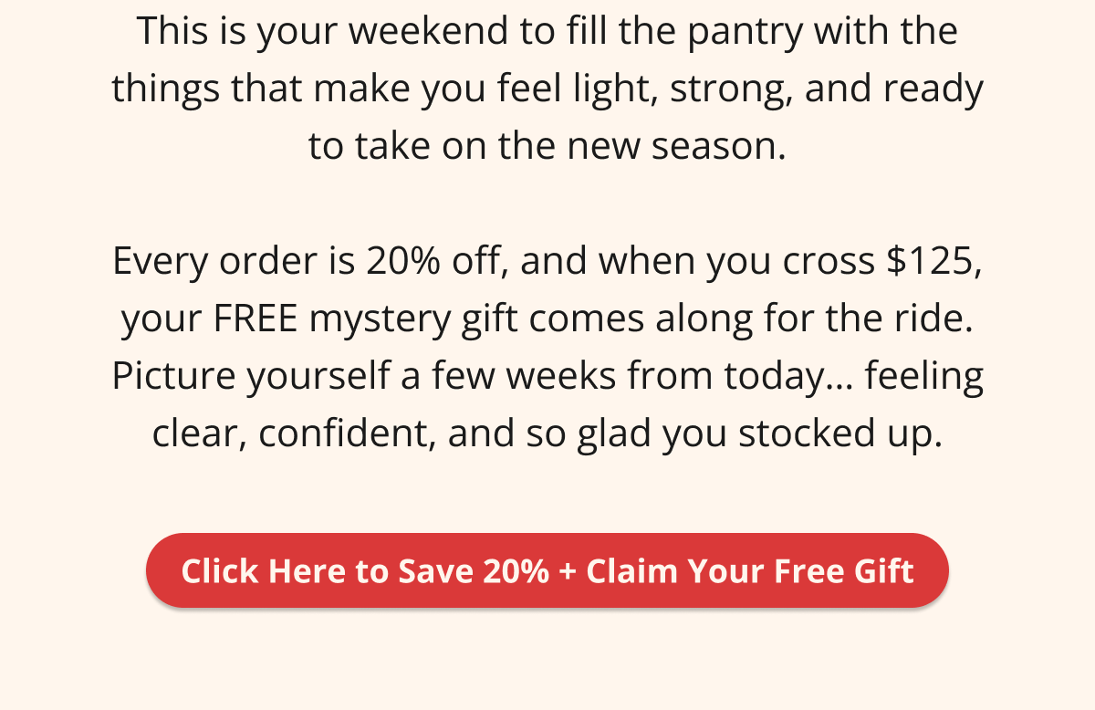 This is your weekend to fill the pantry with the things that make you feel light, strong, and ready to take on the new season.  Every order is 20% off, and when you cross $125, your FREE mystery gift comes along for the ride. Picture yourself a few weeks from today… feeling clear, confident, and so glad you stocked up. Click Here to Save 20% + Claim Your Free Gift