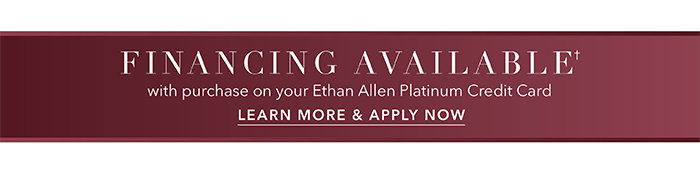 Financing available† with purchase on your Ethan Allen Platinum Credit Card | Learn more >