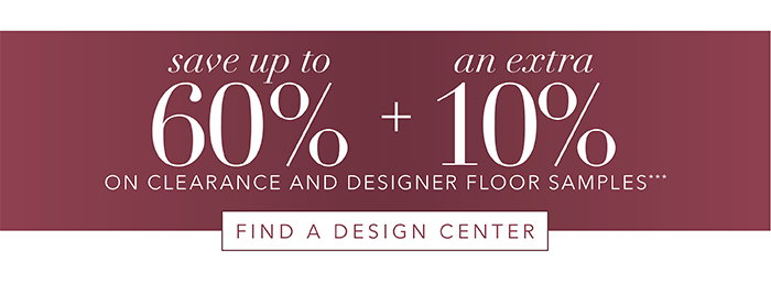 Save up to 60% + an Extra 10% on Clearance and Floor Samples*** | Find Design Center >