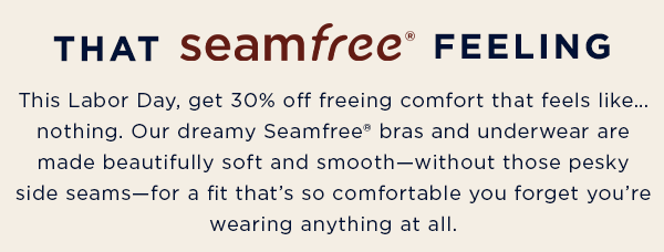 that seamfree feeling / This Labor Day, get 30% off freeing comfort that feels like… nothing. Our dreamy Seamfree® bras and underwear are made beautifully soft and smooth—without those pesky side seams—for a fit that’s so comfortable you forget you’re wearing anything at all.