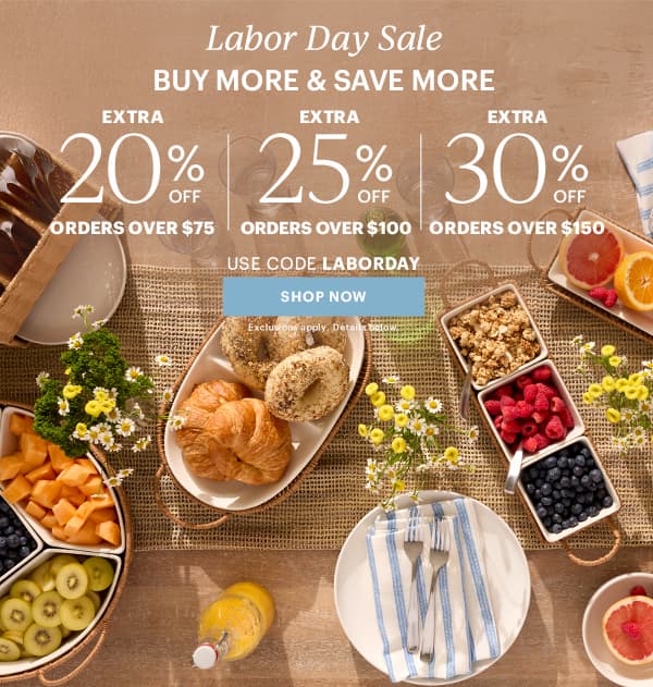 Labor Dy Sale BUY MORE & SAVE MORE EXTRA 20% OFF ORDERS OVER $75 EXTRA 25% OFF ORDERS OVER $100 EXTRA 30% OFF ORDERS OVER $150 USE CODE LABORDAY SHOP NOW Exclusions apply. Details below.