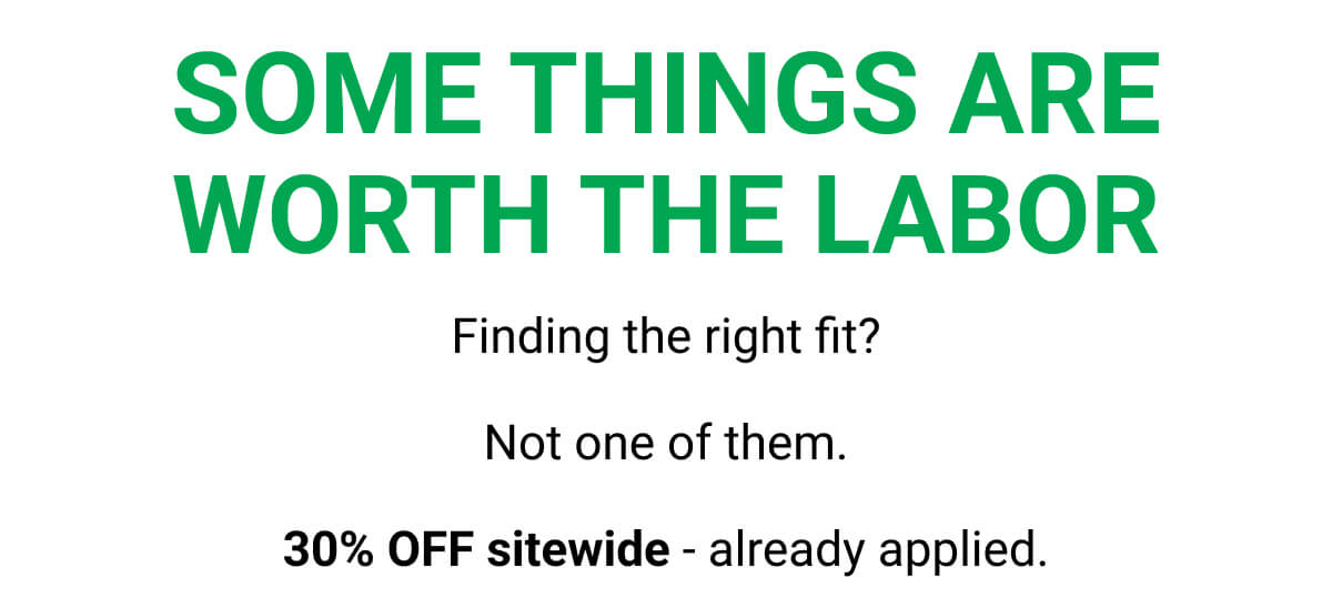 SOME THINGS ARE WORTH THE LABOR | Finding the right fit? Not one of them. 30% OFF sitewide - already applied.
