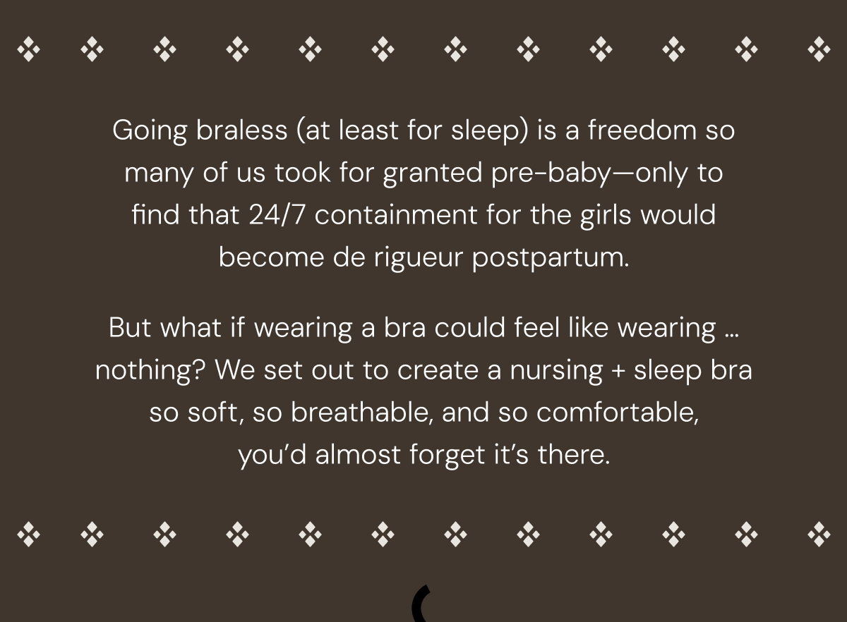 Going braless (at least for sleep) is a freedom so many of us took for granted pre-baby—only to find that 24/7 containment for the girls would become de rigueur postpartum.  But what if wearing a bra could feel like wearing … nothing? We set out to create a nursing + sleep bra so soft, so breathable, and so comfortable, you’d almost forget it’s there.