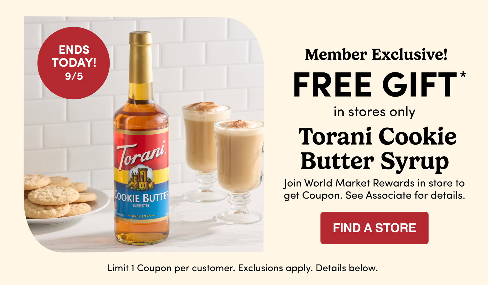 ENDS TODAY! 9/5 | Member Exclusive! | FREE GIFT* in stores only |  Torani Cookie Butter Syrup | Join World Market Rewards in store to get Coupon. See Associate for details. | FIND A STORE | Limit 1 Coupon per customer. Exclusions apply. Details below.