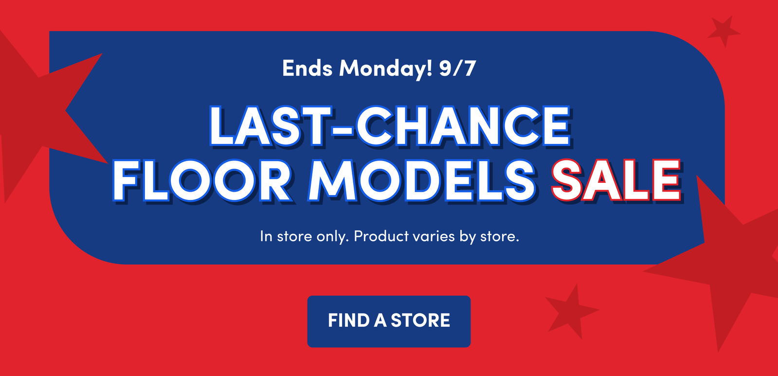 Ends Monday! 9/7 | LAST-CHANCE FLOOR MODELS SALE | In store only. Product varies by store. | FIND A STORE