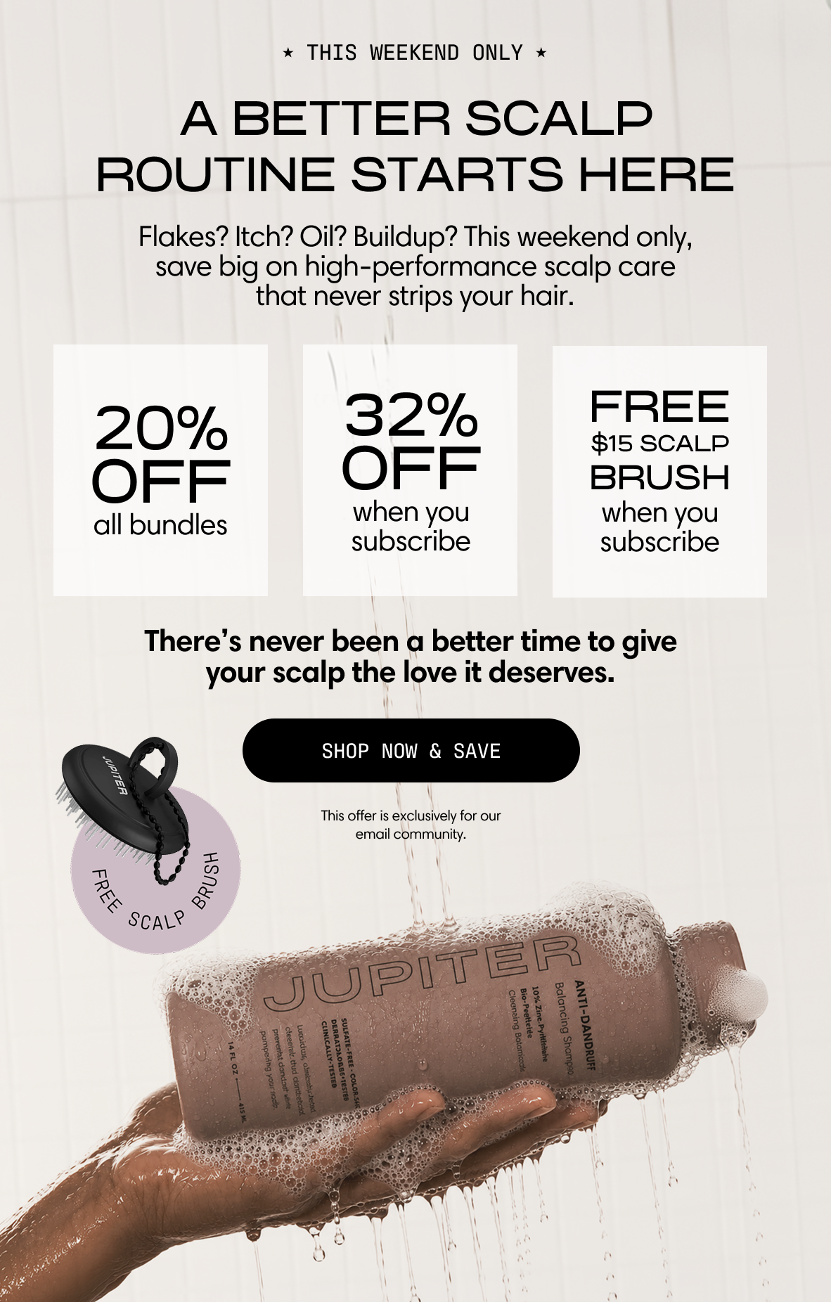 Jupiter. This weekend only. A better scalp routine starts here. Flakes? Itch? Oil? Buildup? This weekend only, save big on high-performance scalp care that never strips your hair. 20% off all bundles. 32% off when you subscribe. Free $15 scalp brush when you subscribe. There's never been a better time to give your scalp the love it deserves. A hand holds a lathered Anti-Dandruff Shampoo bottle under the shower. Shop Now & Save. This offer is exclusively for our email community.