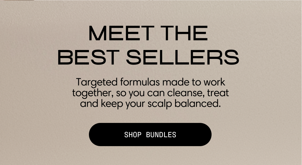 Meet the best sellers. Targeted formulas made to work together, so you can cleanse, treat, and keep your scalp balanced. Shop Bundles.