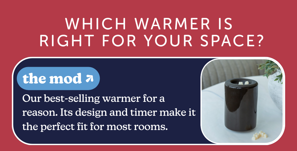which warmer is right for your space? the mod: Our best-selling warmer for a reason. Its design and timer make it the perfect fit for most rooms. 