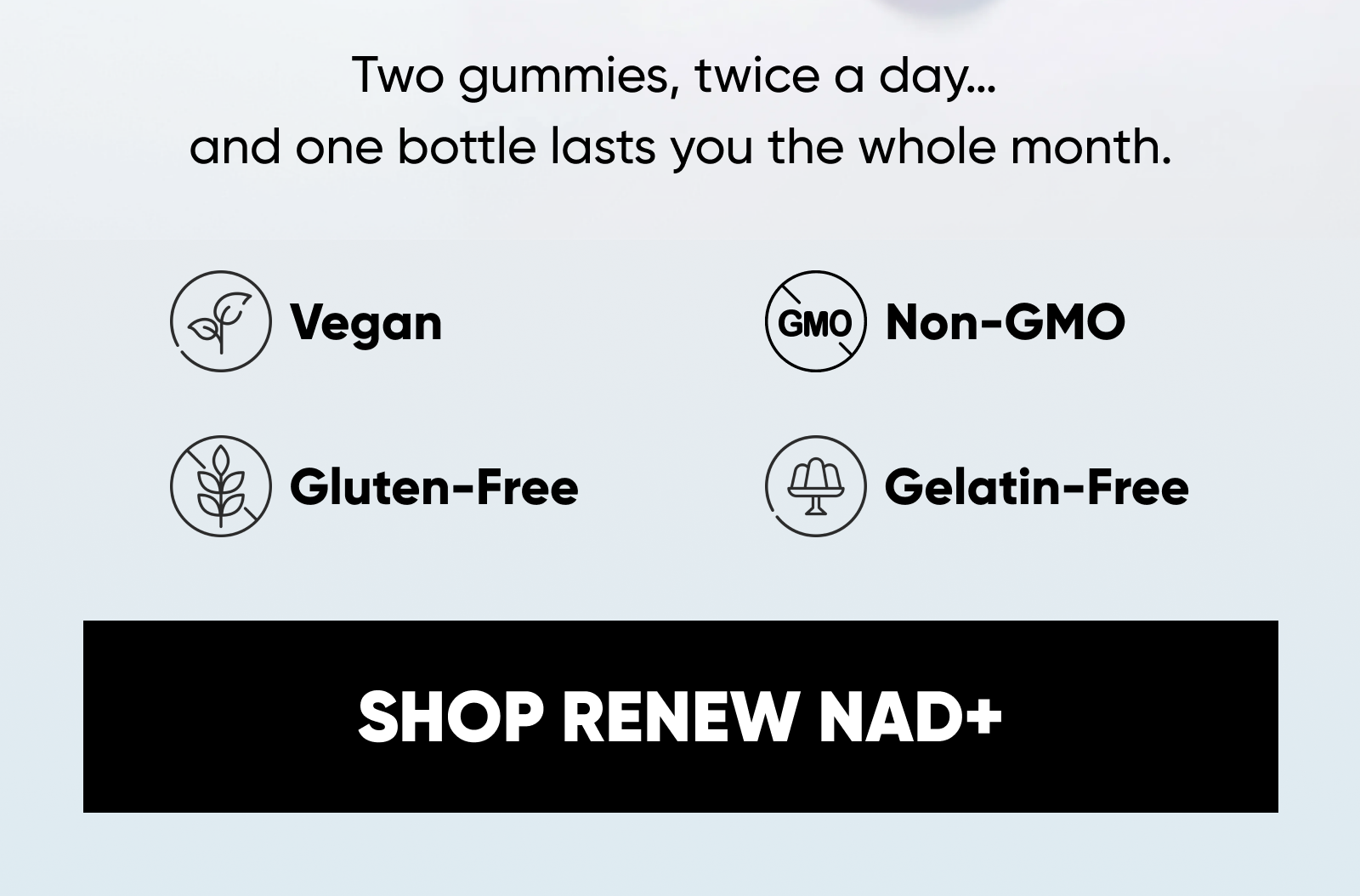 Two gummies, twice a day… and one bottle lasts you the whole month. Vegan · Gluten-Free · Gelatin-Free · Non-GMO Your purchase has a purpose! Your order has helped contribute to our initiatives with Vitamin Angels and Eden Reforestation Projects. SHOP RENEW NAD+