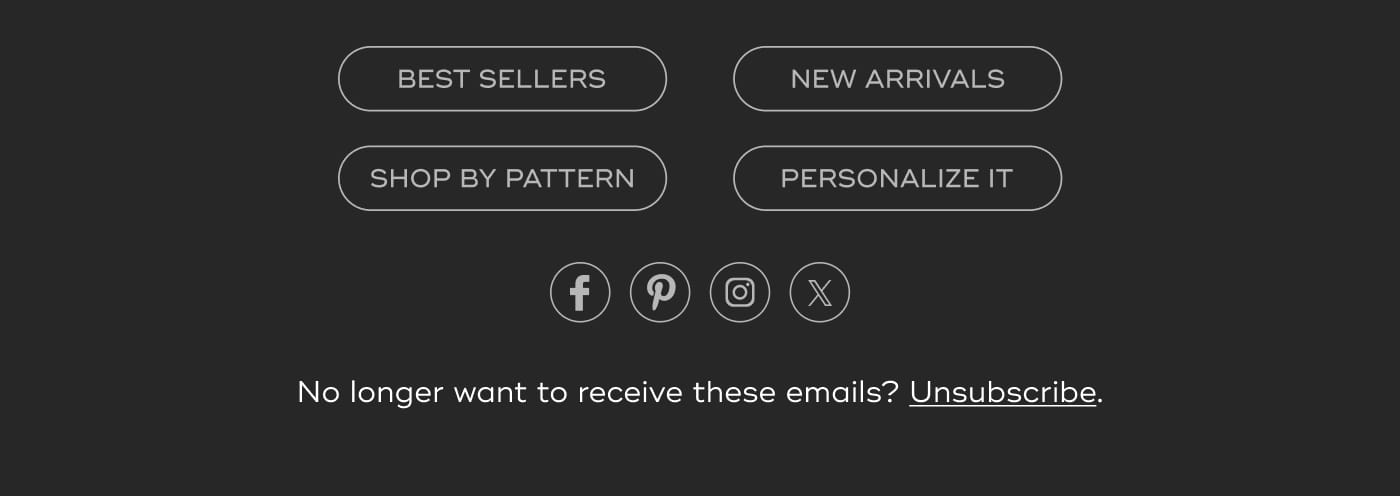 BEST SELLERS. NEW ARRIVALS. SHOP BY PATTERN. PERSONALIZE IT. Follow us on Facebook, Pinterest, Instagram, and X. No longer want to receive these emails? Unsubscribe.