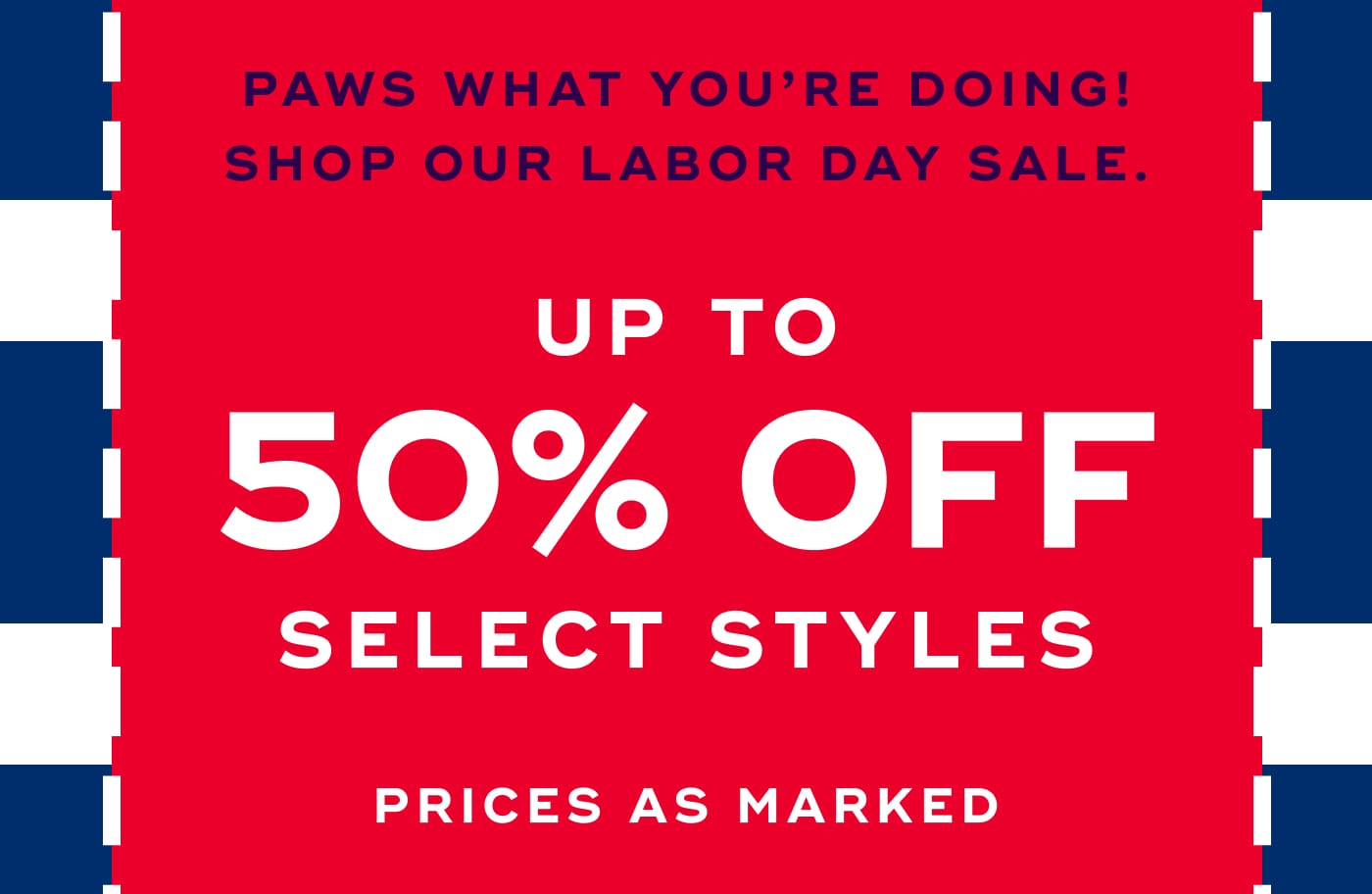 PAWS WHAT YOU'RE DOING! SHOP OUR LABOR DAY SALE. UP TO 50% OFF SELECT STYLES. PRICES AS MARKED