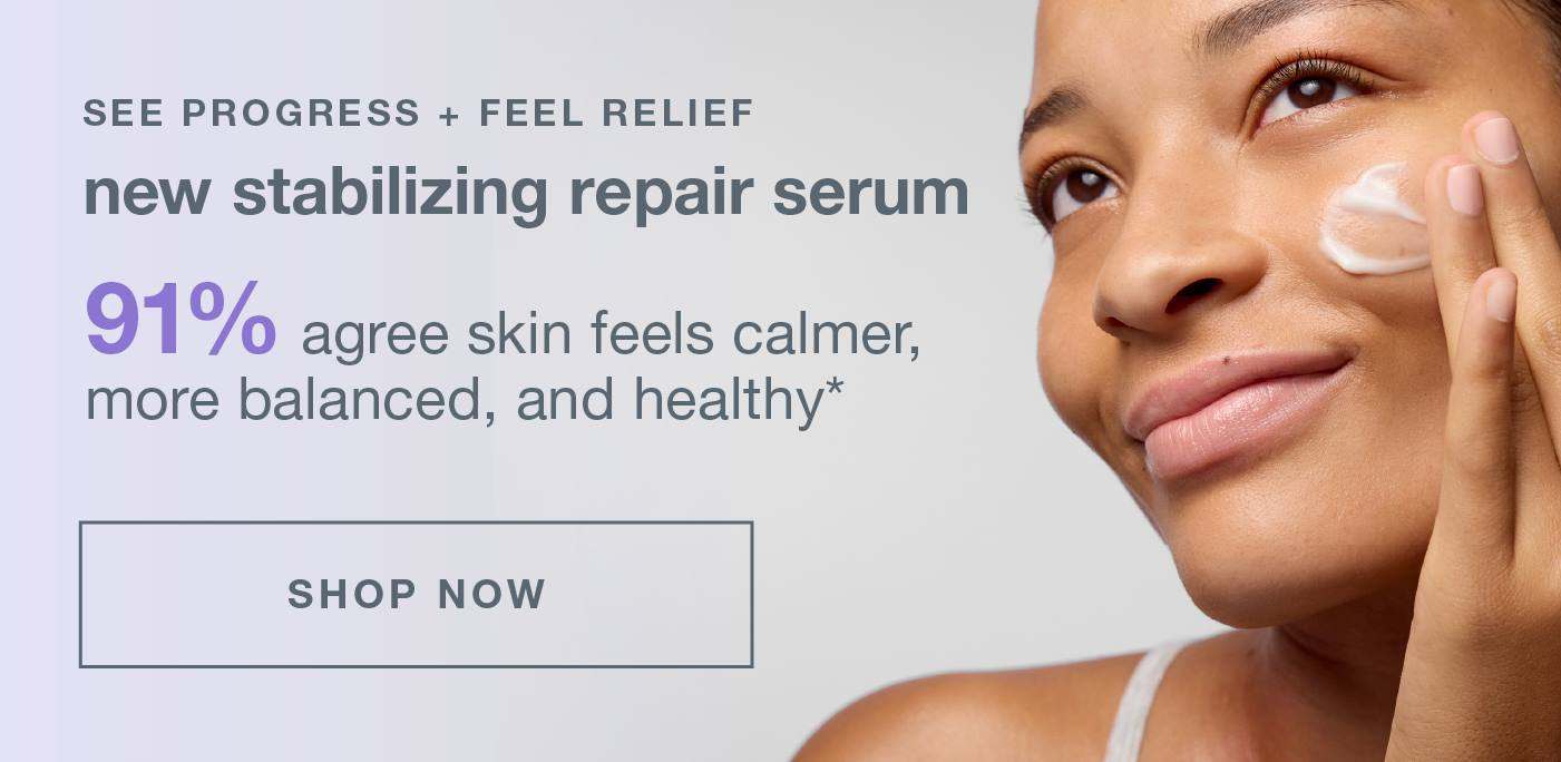 SEE PROGRESS + FEEL RELIEF​  ​  new stabilizing repair serum​  ​  91% agree skin feels calmer, more balanced, and healthy*​ SHOP NOW