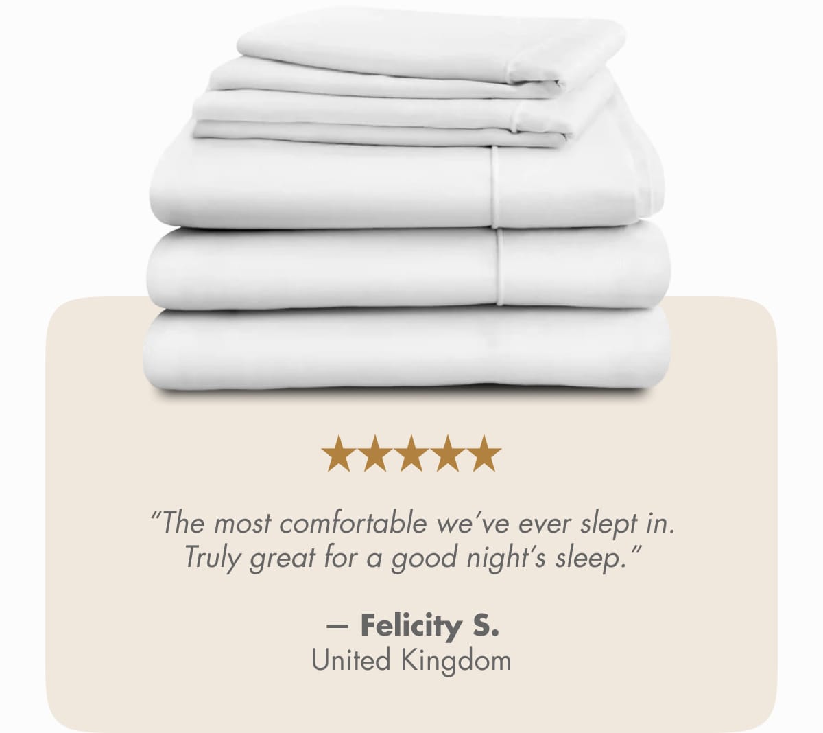 “The most comfortable we’ve ever slept in. Truly great for a good night’s sleep.”  — Felicity S., United Kingdom