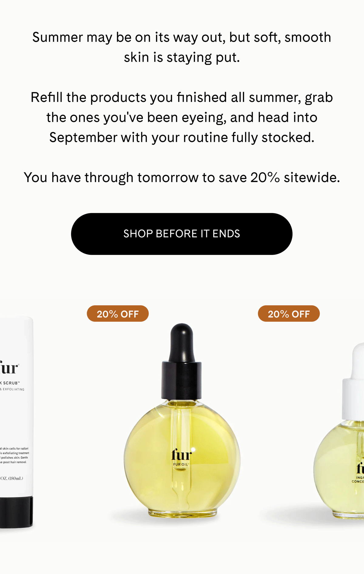Summer may be on its way out, but soft, smooth skin is staying put.  Refill the products you finished all summer, grab the ones you've been eyeing, and head into September with your routine fully stocked.  You have through tomorrow to save 20% sitewide. SHOP BEFORE IT ENDS