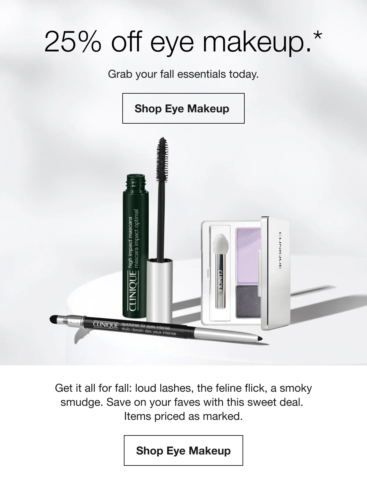 25% off eye makeup.* | Grab your fall essentials today. | Shop Eye Makeup | Get it all for fall: loud lashes, the feline flick, a smoky smudge. Save on your faves with this sweet deal. Items priced as marked. | Shop Eye Makeup