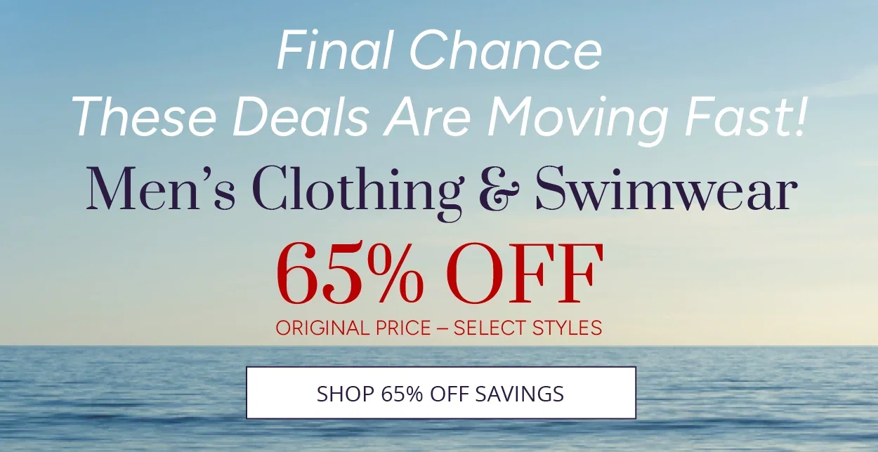 Final Chance, These Deals Are Moving Fast!  Men's Clothing & Swimwear 65% OFF ORIGINAL PRICE - SELECT STYLES.     SHOP 65% OFF SAVINGS