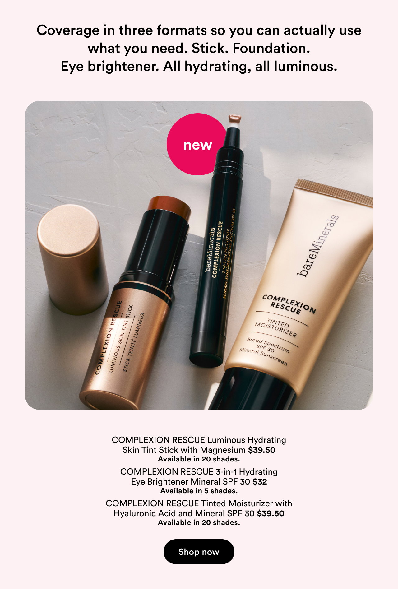 Coverage in three formats so you can actually use what you need. Stick. Foundation. Eye brightener. All hydrating, all luminous.