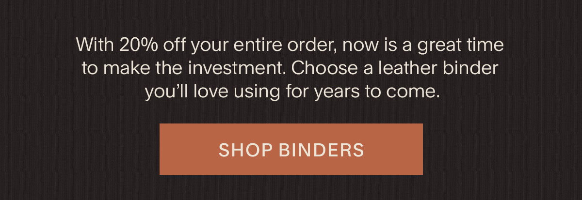 With 20% off your entire order, now is a great time to make the investment. Choose a leather binder you’ll love using for years to come. Shop Binders.