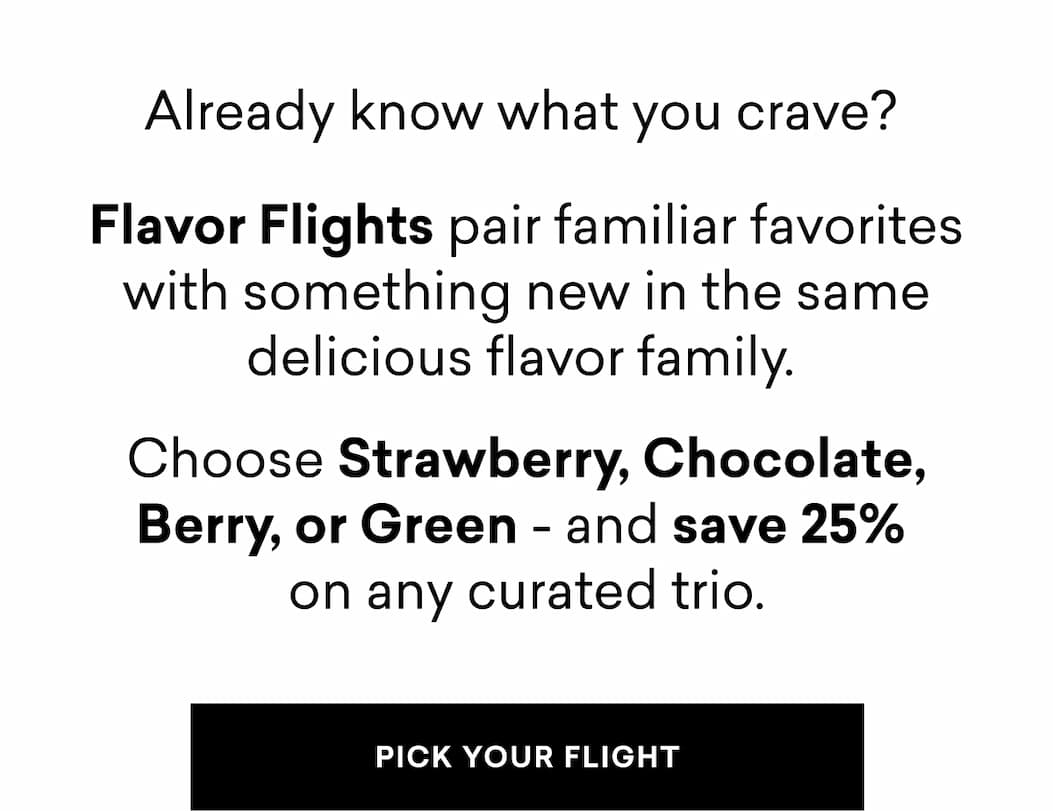 Already know what you crave? Flavor Flights pair familiar favorites with something new in the same delicious flavor family.  Choose Strawberry, Chocolate, Berry, or Green - and save 25%  on any curated trio.