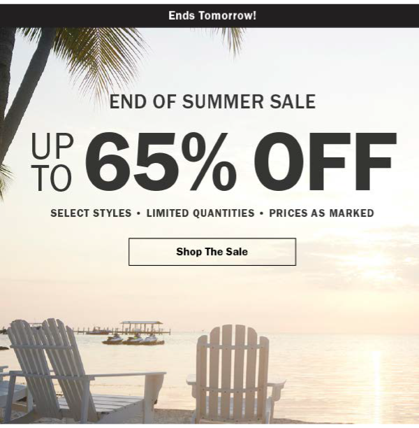 Ends tomorrow! END OF SUMMER SALE. UP TO 65% OFF. SELECT STYLES • LIMITED QUANTITIES • PRICES AS MARKED. Shop The Sale
