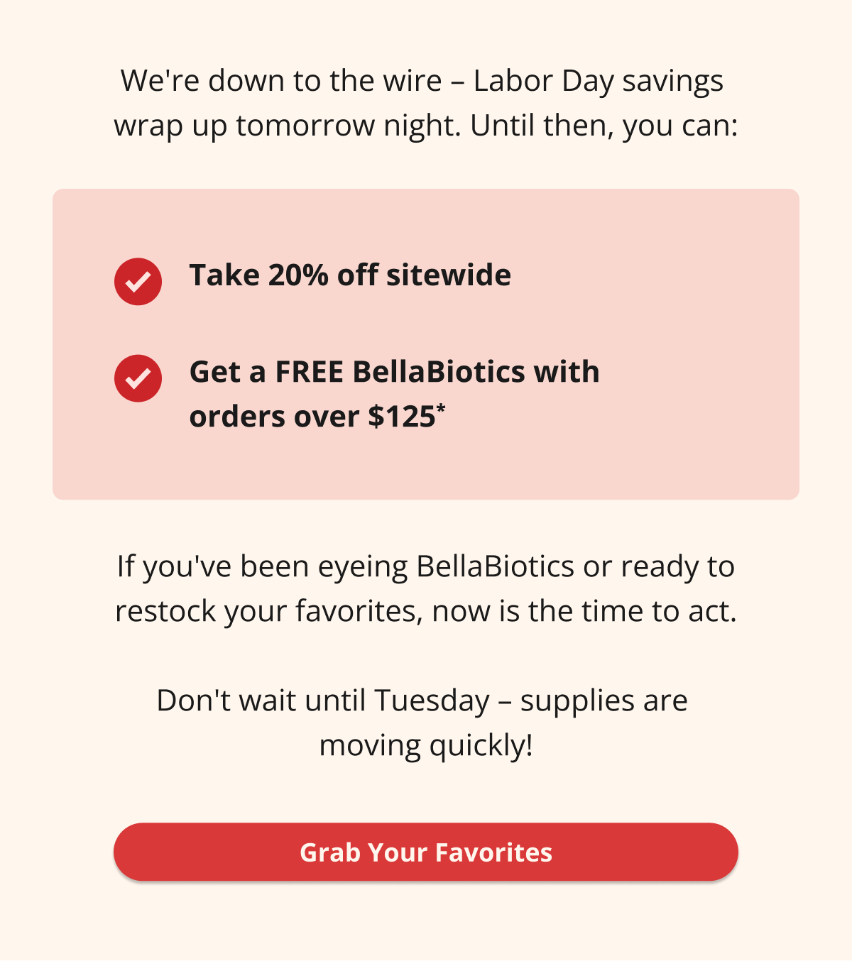 We're down to the wire – Labor Day savings  wrap up tomorrow night. Until then, you can: Take 20% off sitewide Get a FREE BellaBiotics with  orders over $125* If you've been eyeing BellaBiotics or ready to restock your favorites, now is the time to act.  Don't wait until Tuesday – supplies are  moving quickly! Grab Your Favorites 