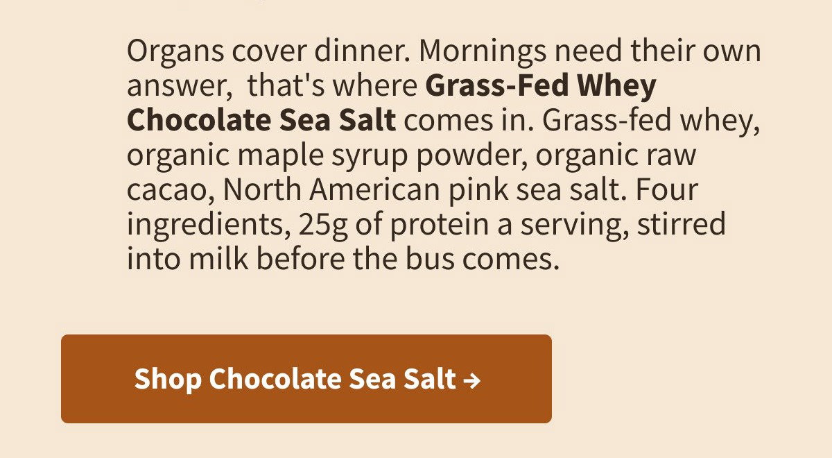 Organs cover dinner. Mornings need their own answer,  that's where Grass-Fed Whey Chocolate Sea Salt comes in. Grass-fed whey, organic maple syrup powder, organic raw cacao, North American pink sea salt. Four ingredients, 25g of protein a serving, stirred into milk before the bus comes.