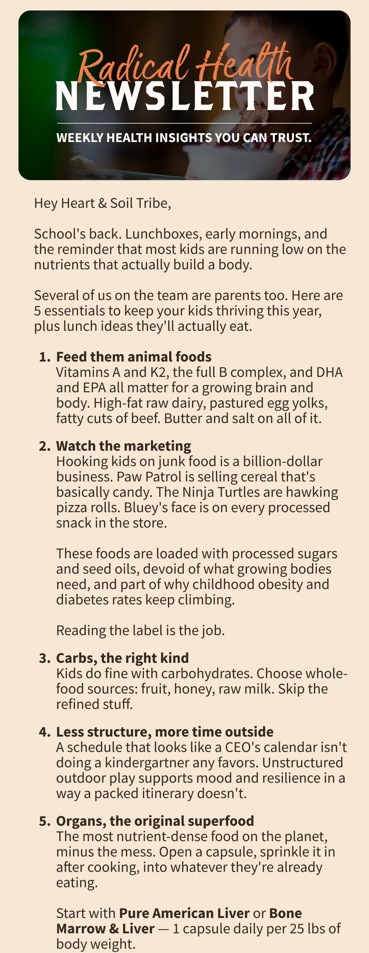 Radical Health NEWSLETTER WEEKLY HEALTH INSIGHTS YOU CAN TRUST.  Hey Heart & Soil Tribe,  School's back. Lunchboxes, early mornings, and the reminder that most kids are running low on the nutrients that actually build a body.  Several of us on the team are parents too. Here are 5 essentials to keep your kids thriving this year, plus lunch ideas they'll actually eat.  Feed them animal foods Vitamins A and K2, the full B complex, and DHA and EPA all matter for a growing brain and body. High-fat raw dairy, pastured egg yolks, fatty cuts of beef. Butter and salt on all of it. Watch the marketing Hooking kids on junk food is a billion-dollar business. Paw Patrol is selling cereal that's basically candy. The Ninja Turtles are hawking pizza rolls. Bluey's face is on every processed snack in the store.  These foods are loaded with processed sugars and seed oils, devoid of what growing bodies need, and part of why childhood obesity and diabetes rates keep climbing.  Reading the label is the job. Carbs, the right kind Kids do fine with carbohydrates. Choose whole-food sources: fruit, honey, raw milk. Skip the refined stuff. Less structure, more time outside A schedule that looks like a CEO's calendar isn't doing a kindergartner any favors. Unstructured outdoor play supports mood and resilience in a way a packed itinerary doesn't. Organs, the original superfood The most nutrient-dense food on the planet, minus the mess. Open a capsule, sprinkle it in after cooking, into whatever they're already eating.  Start with Pure American Liver or Bone Marrow & Liver — 1 capsule daily per 25 lbs of body weight.