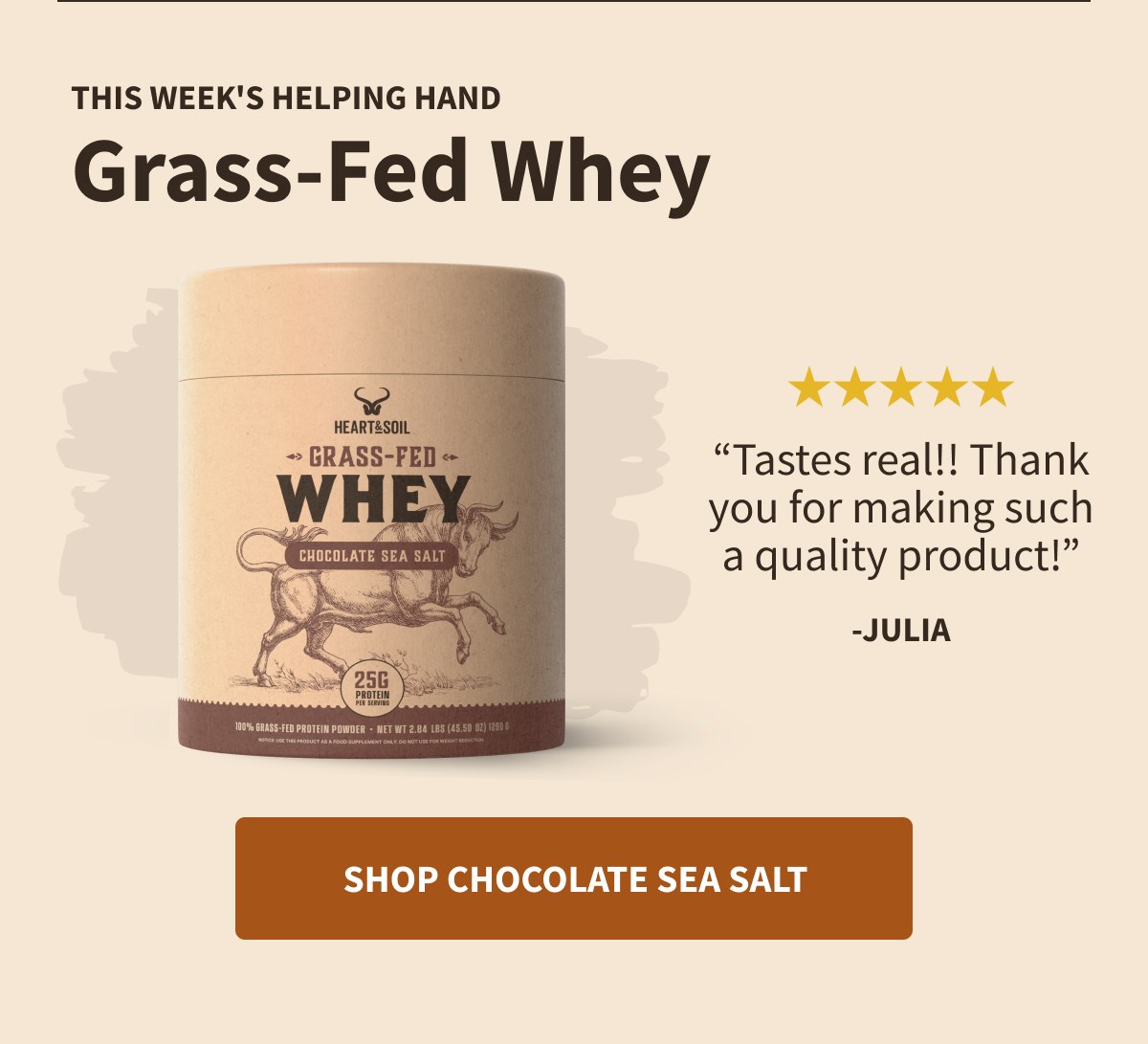 THIS WEEK'S HELPING HAND Grass-Fed Whey  HEART&SOIL GRASS-FED WHEY CHOCOLATE SEA SALT 25G PROTEIN PER SERVING 100% GRASS-FED PROTEIN POWDER · NET WT 2.84 LBS (45.50 OZ) 1290 G  ★★★★★ "Tastes real!! Thank you for making such a quality product!" -JULIA  [[SHOP CHOCOLATE SEA SALT]]