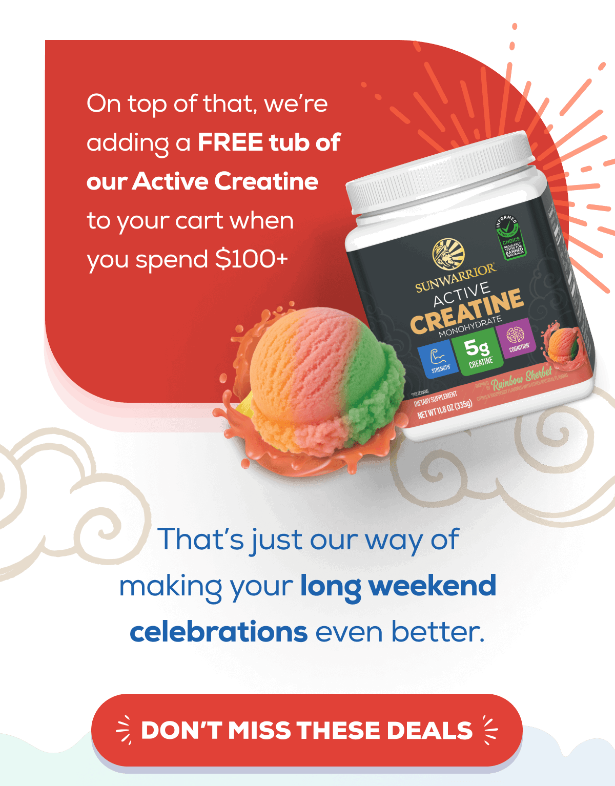 On top of that, we’re adding a FREE tub of our Active Creatine (Rainbow Sherbet flavor) to your order. That’s just our way of making your long weekend celebrations even better. DON’T MISS THESE DEALS 
