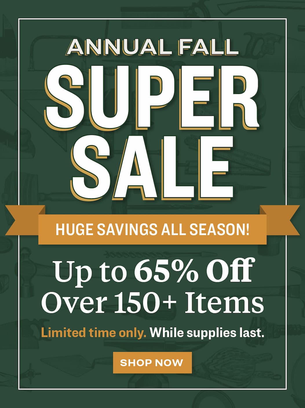 Annual Fall Super Sale. Up to 65% off over 150+ items. Limited time only, while supplies last.