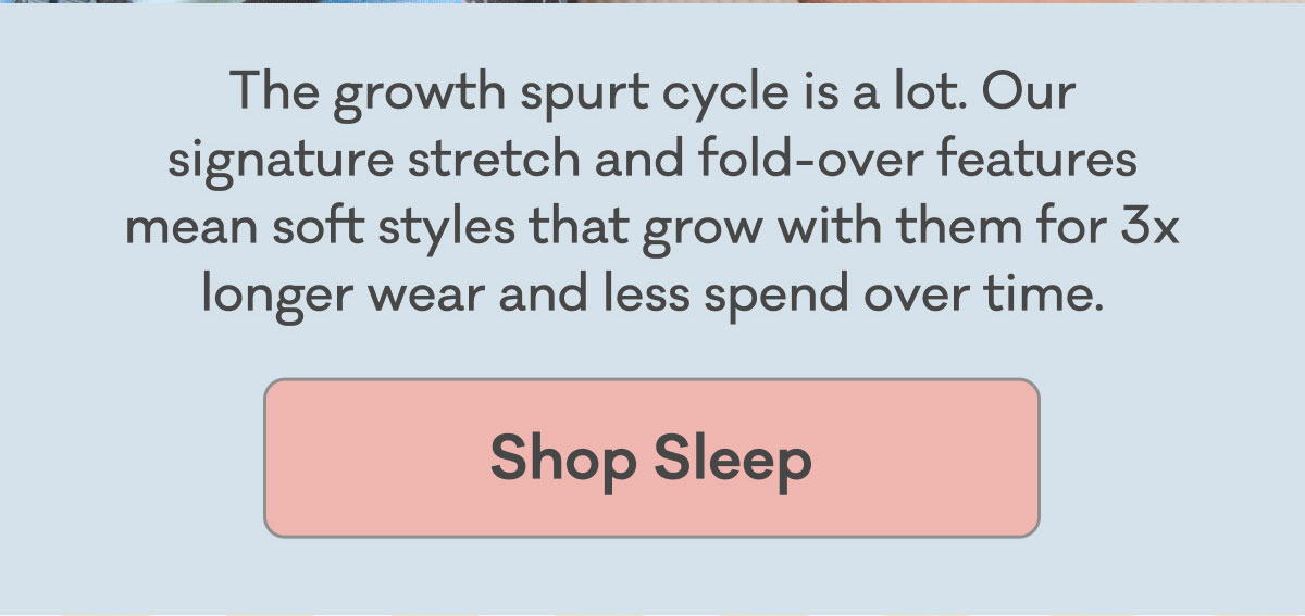 The growth spurt cycle is a lot. Our signature stretch and fold-over features mean soft styles that grow with them for 3x longer wear and less spend over time. | Shop Sleep