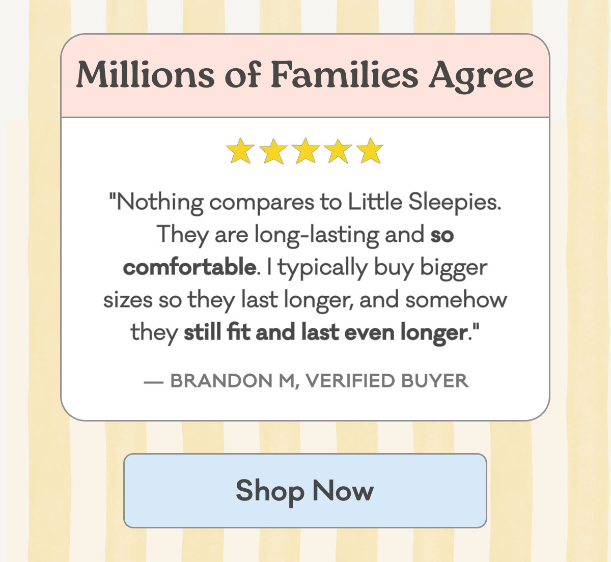 Millions of Families Agree | 5 Stars | "Nothing compares to Little Sleepies. They are long-lasting and so comfortable. I typically buy bigger sizes so they last longer, and somehow they still fit and last even longer." - Brandon M., Verified Buyer | Shop Now