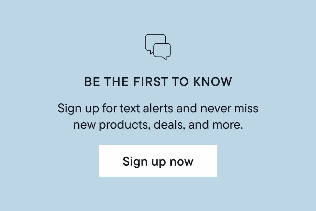 Be the first to know. Sign up for text alerts and never miss new products, deals, and more. Sign up now. 