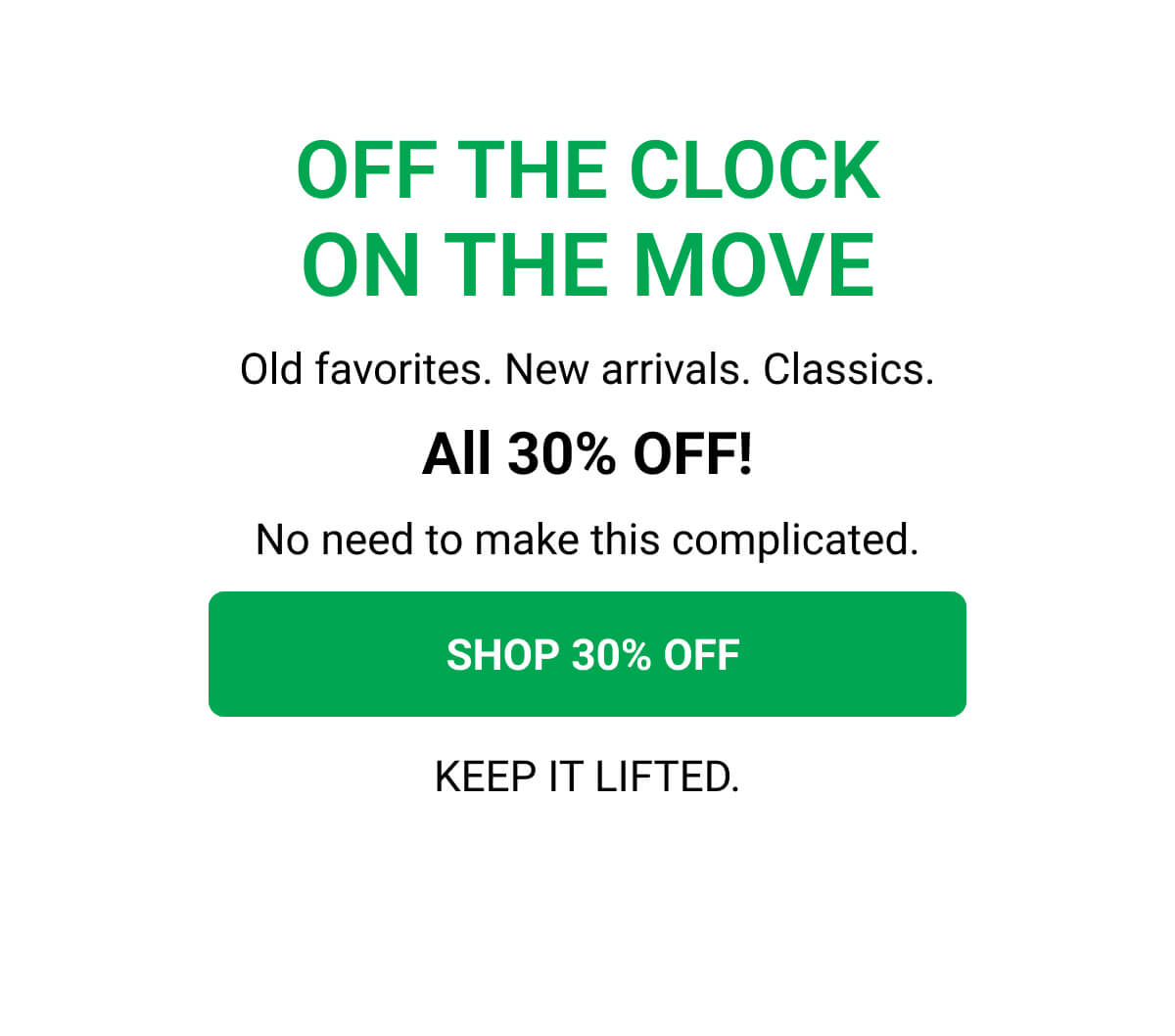 OFF THE CLOCK ON THE MOVE Old favorites. New arrivals. Classics. All 30% OFF! No need to make this complicated.  SHOP 30% OFF KEEP IT LIFTED.