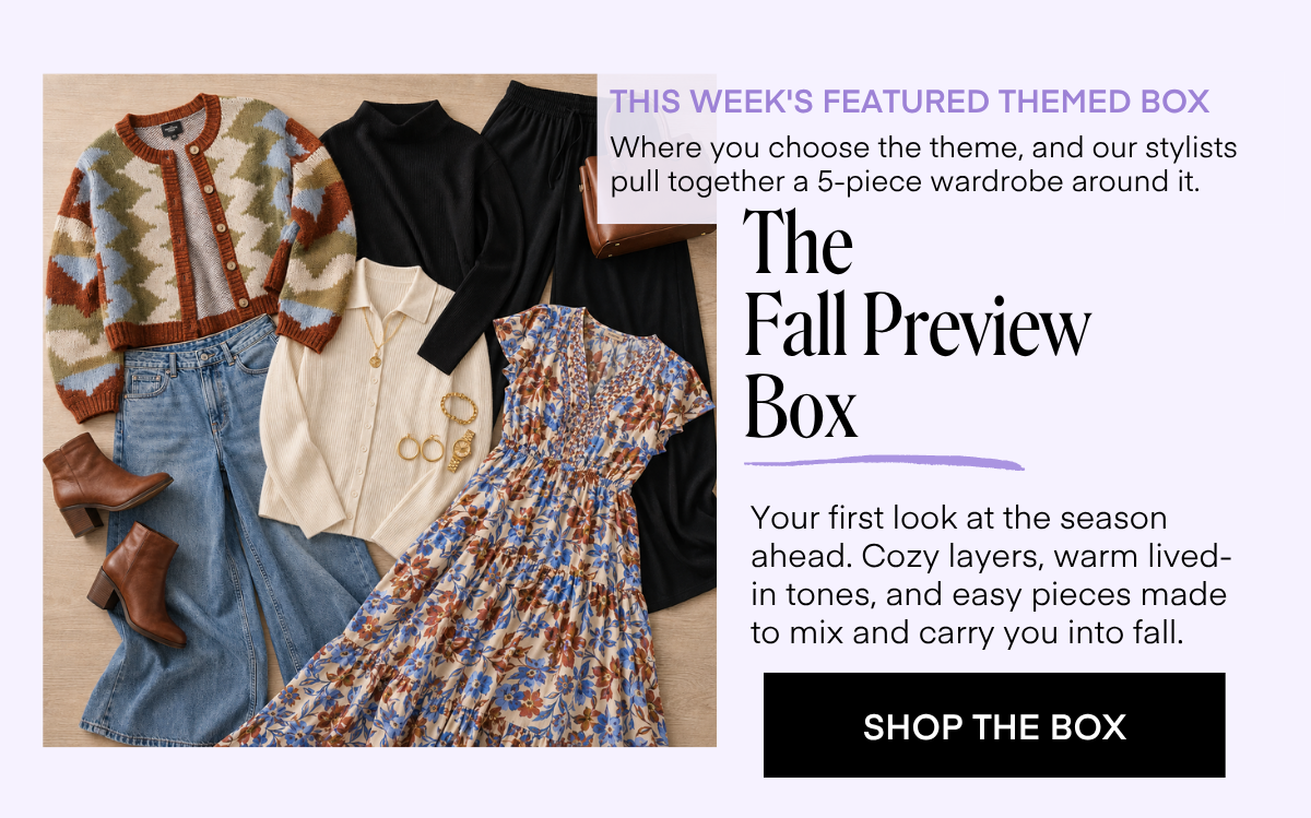 THIS WEEK'S FEATURED THEMED BOX Where you choose the theme, and our stylists pull together a 5-piece wardrobe around it. The Fall Preview Box Your first look at the season ahead. Cozy layers, warm lived-in tones, and easy pieces made to mix and carry you into fall. SHOP THE BOX